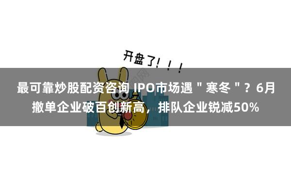 最可靠炒股配资咨询 IPO市场遇＂寒冬＂？6月撤单企业破百创新高，排队企业锐减50%