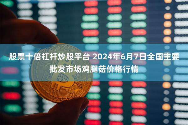 股票十倍杠杆炒股平台 2024年6月7日全国主要批发市场鸡腿菇价格行情