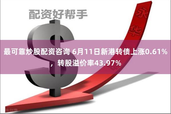 最可靠炒股配资咨询 6月11日新港转债上涨0.61%，转股溢价率43.97%