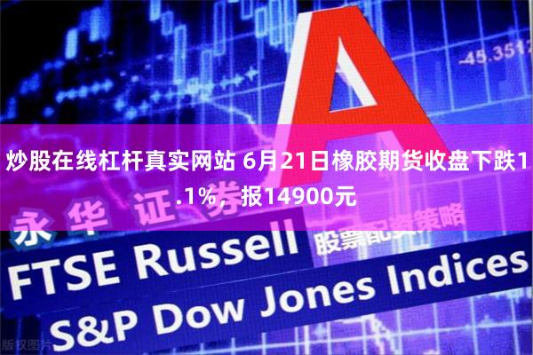 炒股在线杠杆真实网站 6月21日橡胶期货收盘下跌1.1%，报14900元