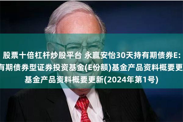 股票十倍杠杆炒股平台 永赢安怡30天持有期债券E: 永赢安怡30天持有期债券型证券投资基金(E份额)基金产品资料概要更新(2024年第1号)