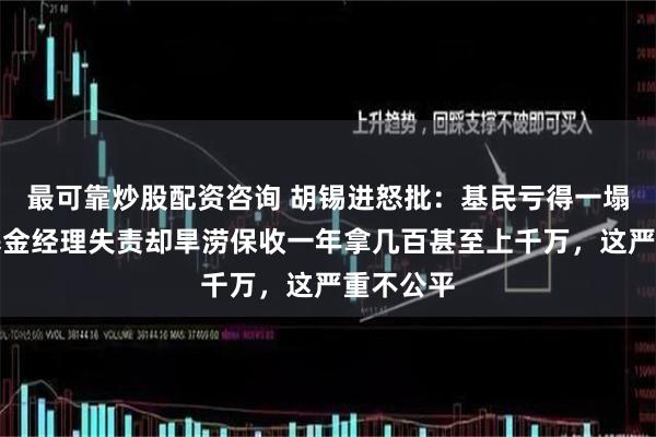 最可靠炒股配资咨询 胡锡进怒批：基民亏得一塌糊涂，基金经理失责却旱涝保收一年拿几百甚至上千万，这严重不公平