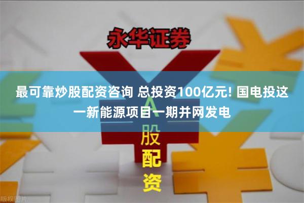 最可靠炒股配资咨询 总投资100亿元! 国电投这一新能源项目一期并网发电